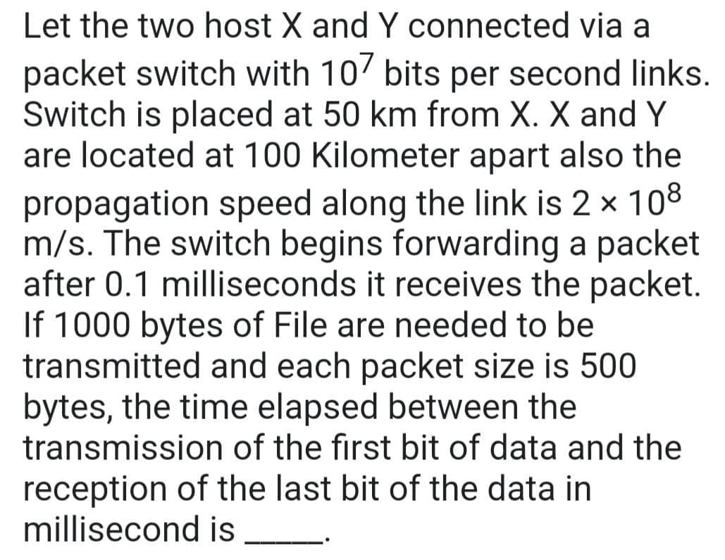 Let the two host X and Y connected via a
packet switch with 107 bits per second links.
Switch is placed at 50 km from X. X and Y
are located at 100 Kilometer apart also the
propagation speed along the link is 2 × 108
m/s. The switch begins forwarding a packet
after 0.1 milliseconds it receives the packet.
If 1000 bytes of File are needed to be
transmitted and each packet size is 500
bytes, the time elapsed between the
transmission of the first bit of data and the
reception of the last bit of the data in
millisecond is