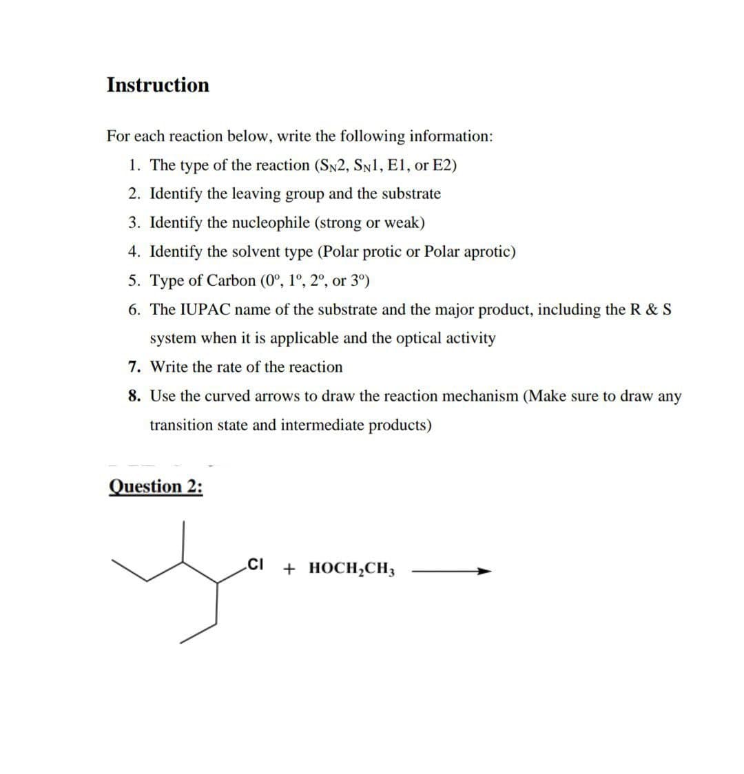 Instruction
For each reaction below, write the following information:
1. The type of the reaction (SN2, SN1, E1, or E2)
2. Identify the leaving group and the substrate
3. Identify the nucleophile (strong or weak)
4. Identify the solvent type (Polar protic or Polar aprotic)
5. Type of Carbon (0º, 1º, 2º, or 3°)
6. The IUPAC name of the substrate and the major product, including the R & S
system when it is applicable and the optical activity
7. Write the rate of the reaction
8. Use the curved arrows to draw the reaction mechanism (Make sure to draw any
transition state and intermediate products)
Question 2:
yo
CI + HOCH₂CH3