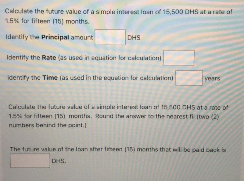 Calculate the future value of a simple interest loan of 15,500 DHS at a rate of
1.5% for fifteen (15) months.
Identify the Principal amount
DHS
Identify the Rate (as used in equation for calculation)
Identify the Time (as used in the equation for calculation)
years
Calculate the future value of a simple interest loan of 15,500 DHS at a rate of
1.5% for fifteen (15) months. Round the answer to the nearest fil (two (2)
numbers behind the point.)
The future value of the loan after fifteen (15) months that will be paid back is
DHS.
