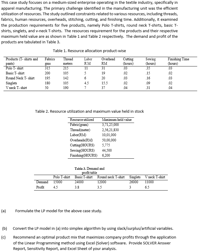 This case study focuses on a medium-sized enterprise operating in the textile industry, specifically in
apparel manufacturing. The primary challenge identified in the manufacturing unit was the efficient
utilization of resources. The study outlined constraints related to various resources, including threads,
fabrics, human resources, overheads, stitching, cutting, and finishing time. Additionally, it examined
the production requirements for five products, namely Polo T-shirts, round neck T-shirts, basic T-
shirts, singlets, and v-neck T-shirts. The resources requirement for the products and their respective
maximum held value are as shown in Table 1 and Table 2 respectively. The demand and profit of the
products are tabulated in Table 3.
Table 1. Resource allocation product-wise
Products (T- shirts and
pants)
Polo T-shirt
Basic T-shirt
Round Neck T-shirt
Singlets
V neck T-shirt
(a)
(b)
(c)
Fabrics
gms
315
200
195
180
50
Thread
meters
215
105
142
105
190
Demand
Profit
Labor
RM
11
5
6
4.5
7
Polo T-shirt
15000
4.5
Fabric(gram)
Thread(meter)
Labor(RM)
Overhead Cutting
(hours)
.03
.02
.03
.02
.04
Table 2. Resource utilization and maximum value held in stock
Resource utilized Maximum held value
3,71,25,000
2,56,21,830
10,01,000
Overheads(RM) 50,00,000
Cutting(HOURS) 5,775
Sewing(HOURS) 44,500
Finishing (HOURS) 6,200
RM
31
19
20
15.5
37
Table 3. Demand and
profit table
Basic T-shirt Round neck T-shirt
24000
3.8
12000
3.5
Formulate the LP model for the above case study.
Sewing
(hours)
35
.15
16
.09
31
Singlets Vneck T-shirt
26000
11000
3
6.5
Finishing Time
(hours)
.03
.02
.03
.02
.04
Convert the LP model in (a) into simplex algorithm by using slack/surplus/artificial variables.
Recommend an optimal product mix that maximizes company profits through the application
of the Linear Programming method using Excel (Solver) software. Provide SOLVER Answer
Report, Sensitivity Report, and Excel Sheet of your analysis.