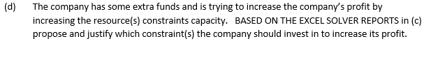 (d)
The company has some extra funds and is trying to increase the company's profit by
increasing the resource(s) constraints capacity. BASED ON THE EXCEL SOLVER REPORTS in (c)
propose and justify which constraint(s) the company should invest in to increase its profit.
