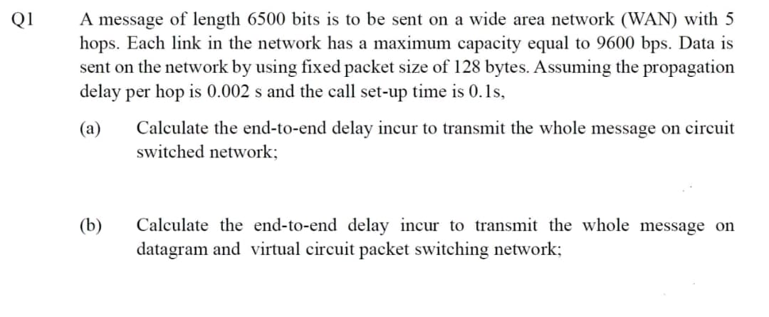 Q1
A message of length 6500 bits is to be sent on a wide area network (WAN) with 5
hops. Each link in the network has a maximum capacity equal to 9600 bps. Data is
sent on the network by using fixed packet size of 128 bytes. Assuming the propagation
delay per hop is 0.002 s and the call set-up time is 0.1s,
(a)
(b)
Calculate the end-to-end delay incur to transmit the whole message on circuit
switched network;
Calculate the end-to-end delay incur to transmit the whole message on
datagram and virtual circuit packet switching network;