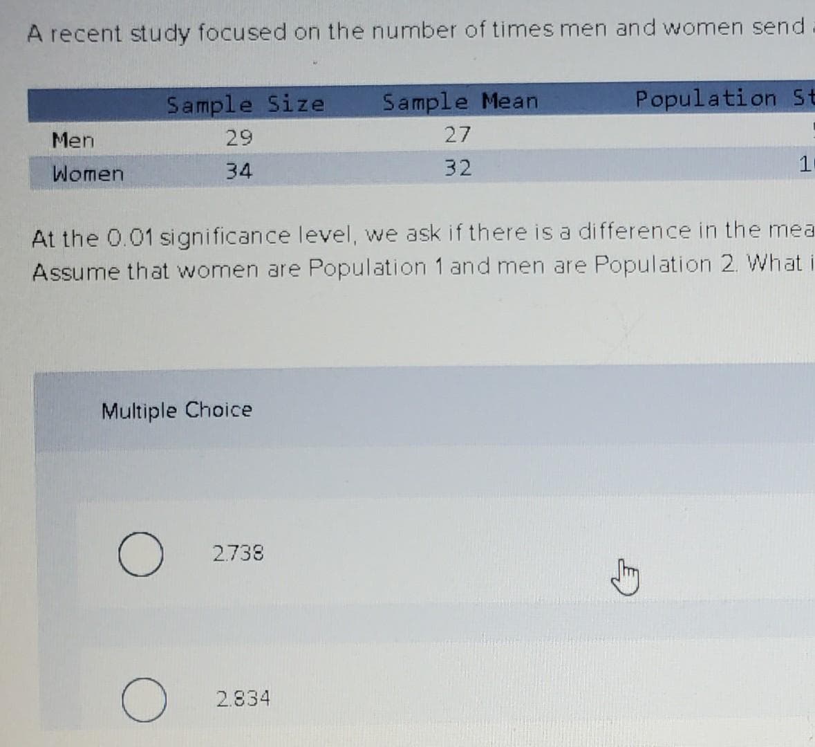 A recent study focused on the number of times men and women send
Sample Size
Sample Mean
Population St
Men
29
27
Women
34
32
At the 0.01 significance level, we ask if there is a difference in the mea
Assume that women are Population 1 and men are Population 2. What i
Multiple Choice
2.738
2.834

