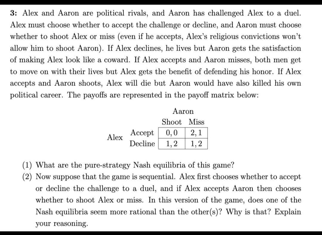 3: Alex and Aaron are political rivals, and Aaron has challenged Alex to a duel.
Alex must choose whether to accept the challenge or decline, and Aaron must choose
whether to shoot Alex or miss (even if he accepts, Alex's religious convictions won't
allow him to shoot Aaron). If Alex declines, he lives but Aaron gets the satisfaction
of making Alex look like a coward. If Alex accepts and Aaron misses, both men get
to move on with their lives but Alex gets the benefit of defending his honor. If Alex
accepts and Aaron shoots, Alex will die but Aaron would have also killed his own
political career. The payoffs are represented in the payoff matrix below:
Aaron
Shoot Miss
Ассеpt
0,0
2,1
Alex
Decline
1,2
1,2
(1) What are the pure-strategy Nash equilibria of this game?
(2) Now suppose that the game is sequential. Alex first chooses whether to accept
or decline the challenge to a duel, and if Alex accepts Aaron then chooses
whether to shoot Alex or miss. In this version of the game, does one of the
Nash equilibria seem more rational than the other(s)? Why is that? Explain
your reasoning.
