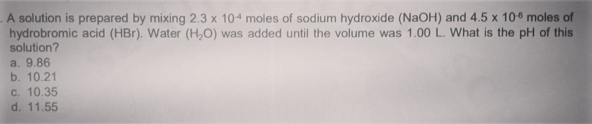 .A solution is prepared by mixing 2.3 x 104 moles of sodium hydroxide (NaOH) and 4.5 x 10-6 moles of
hydrobromic acid (HBr). Water (H,O) was added until the volume was 1.00 L. What is the pH of this
solution?
a. 9.86
b. 10.21
C. 10.35
d. 11.55
