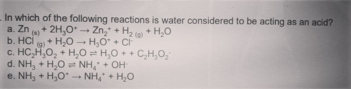 In which of the following reactions is water considered to be acting as an acid?
a. Zn
(6) + 2H,O* → Zn,* + H2 (a) + H,O
(s)
b. HCl
c. HC,H,O, + H,O = H,0 + + C,H,O,
d. NH, + H,0 = NH, + OH-
e. NH, + H,O*
()
+ H,O →
H,O* + CI
→ NH,* + H,O
