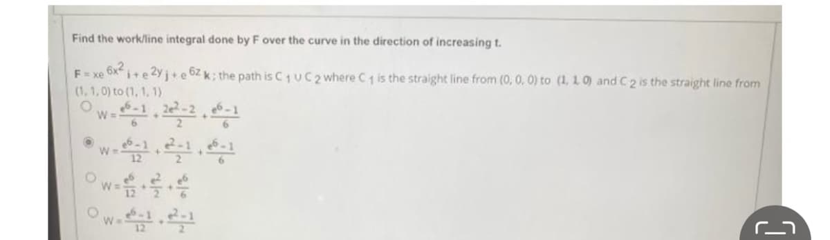 Find the work/line integral done by F over the curve in the direction of increasing t.
6x²
Exe
i+e2yj+e6zk; the path is C1 UC 2 where C₁ is the straight line from (0, 0, 0) to (1, 1, 0) and C 2 is the straight line from
(1, 1, 0) to (1, 1, 1)
W
O
W=26-122-1, 6-1
C