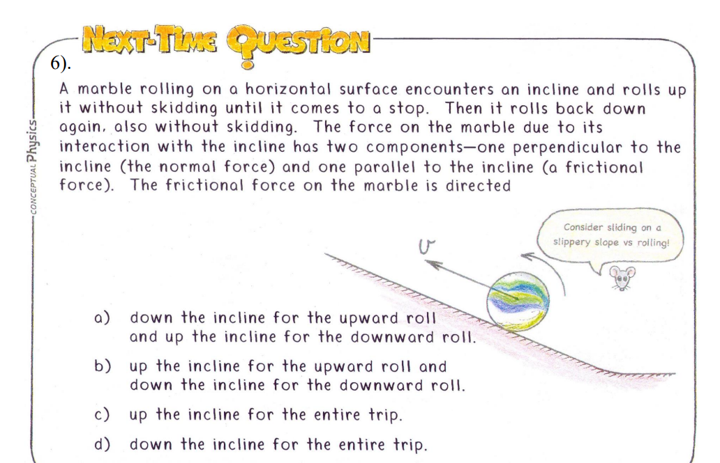 CONCEPTUAL Physics-
NEXT-TIME QUESTION
6).
A marble rolling on a horizontal surface encounters an incline and rolls up
it without skidding until it comes to a stop. Then it rolls back down
again, also without skidding. The force on the marble due to its
interaction with the incline has two components-one perpendicular to the
incline (the normal force) and one parallel to the incline (a frictional
force). The frictional force on the marble is directed
down the incline for the upward roll
and up the incline for the downward roll.
b) up the incline for the upward roll and
down the incline for the downward roll.
up the incline for the entire trip.
down the incline for the entire trip.
c)
d)
Consider sliding on a
slippery slope vs rolling!