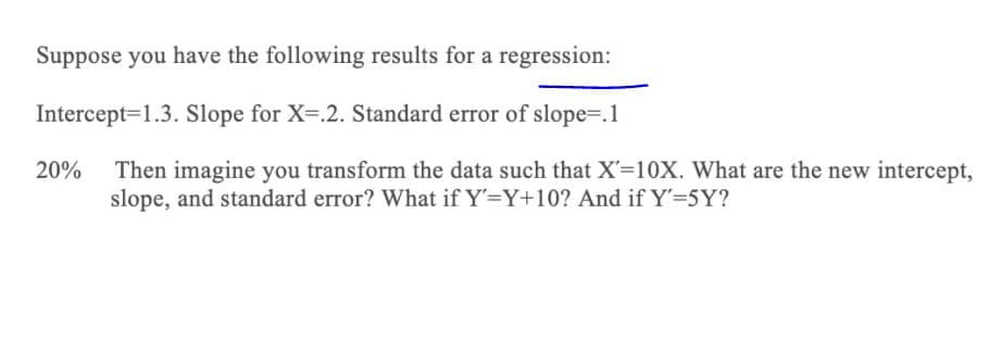 Suppose you have the following results for a regression:
Intercept=1.3. Slope for X=.2. Standard error of slope=.1
20%
Then imagine you transform the data such that X'=10X. What are the new intercept,
slope, and standard error? What if Y'=Y+10? And if Y'=5Y?
