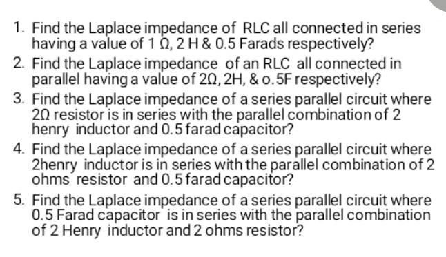 1. Find the Laplace impedance of RLC all connected in series
having a value of 1 0, 2 H & 0.5 Farads respectively?
2. Find the Laplace impedance of an RLC all connected in
parallel having a value of 20, 2H, & o.5F respectively?
3. Find the Laplace impedance of a series parallel circuit where
20 resistor is in series with the parallel combination of 2
henry inductor and 0.5 farad capacitor?
4. Find the Laplace impedance of a series parallel circuit where
2henry inductor is in series with the parallel combination of 2
ohms resistor and 0.5farad capacitor?
5. Find the Laplace impedance of a series parallel circuit where
0.5 Farad capacitor' is in series with the parallel combination
of 2 Henry inductor and 2 ohms resistor?
