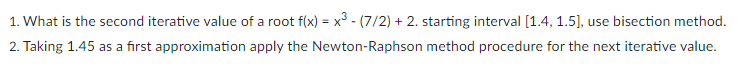 1. What is the second iterative value of a root f(x) = x³ - (7/2) + 2. starting interval [1.4, 1.5], use bisection method.
2. Taking 1.45 as a first approximation apply the Newton-Raphson method procedure for the next iterative value.
