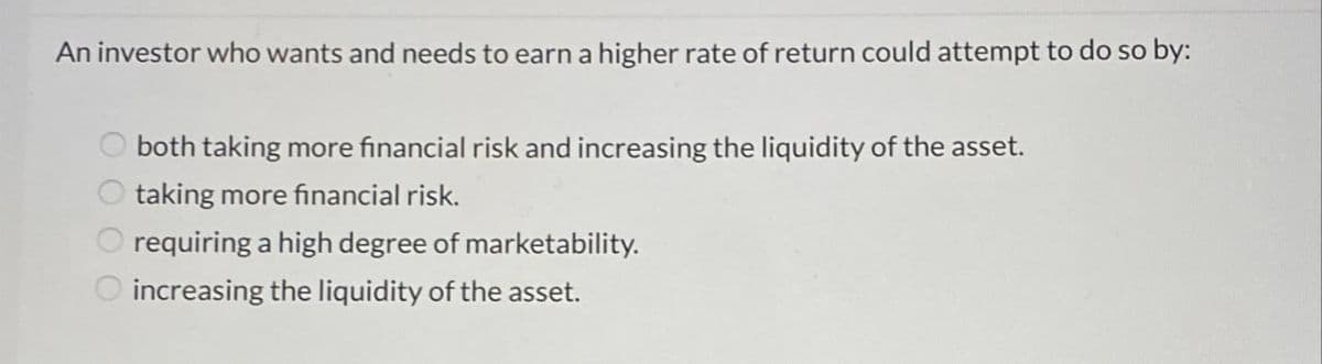 An investor who wants and needs to earn a higher rate of return could attempt to do so by:
0000
both taking more financial risk and increasing the liquidity of the asset.
taking more financial risk.
requiring a high degree of marketability.
increasing the liquidity of the asset.