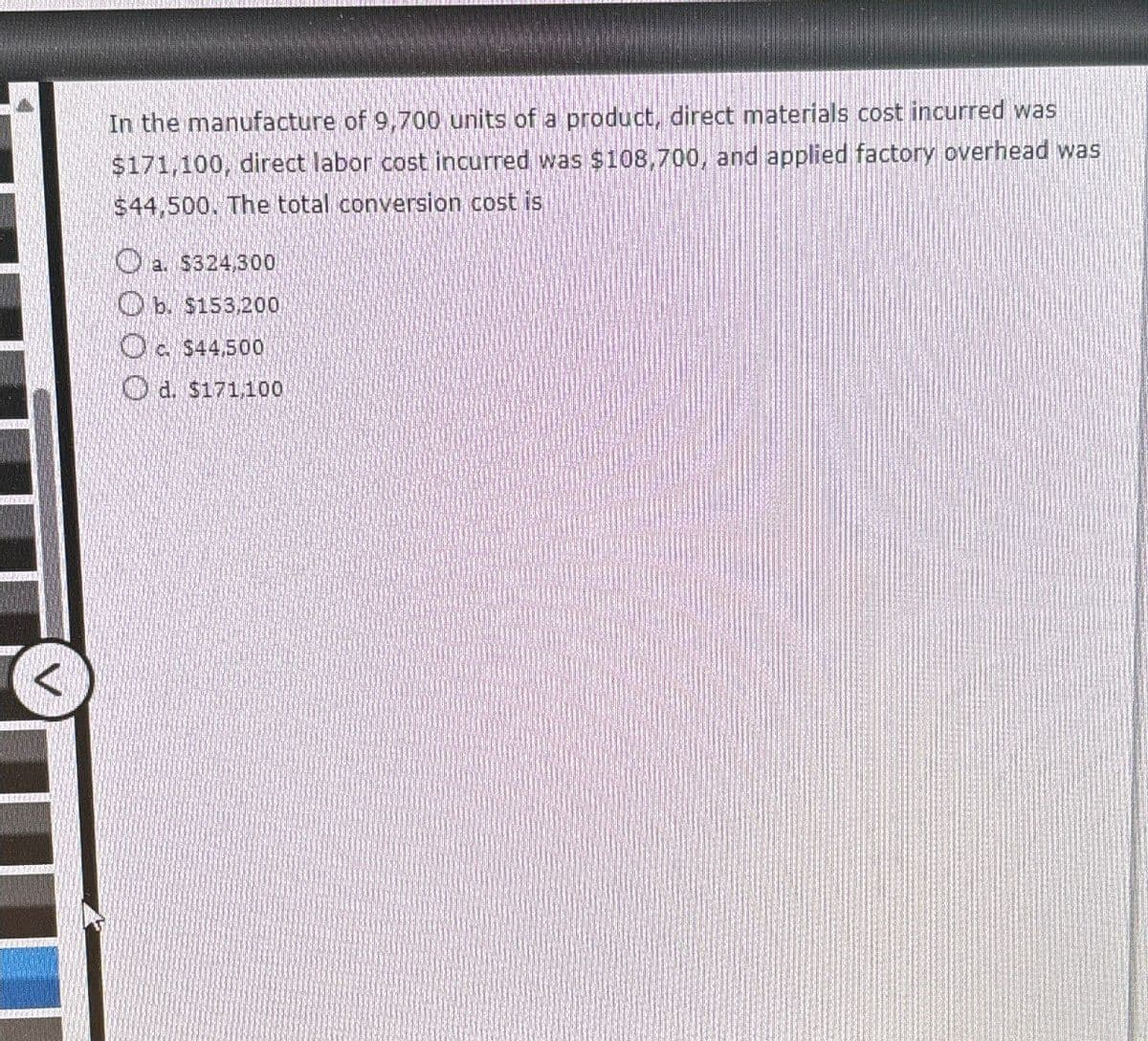 In the manufacture of 9,700 units of a product, direct materials cost incurred was
$171,100, direct labor cost incurred was $108,700, and applied factory overhead was
$44,500. The total conversion cost is
a. $324,300
b. $153,200
c. $44,500
d. $171,100