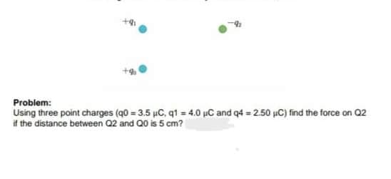 Problem:
Using three point charges (q0 = 3.5 µC, q1 = 4.0 µC and q4 = 2.50 µC) find the force on Q2
if the distance between Q2 and Q0 is 5 cm?
