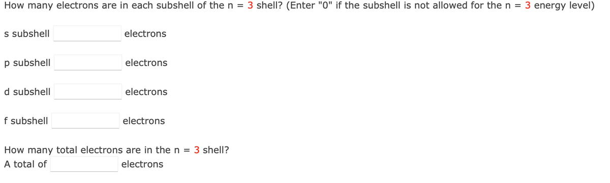 How many electrons are in each subshell of the n = 3 shell? (Enter "0" if the subshell is not allowed for the n = 3 energy level)
s subshell
p subshell
d subshell
f subshell
electrons
electrons
electrons
electrons
How many total electrons are in the n
electrons
total of
= 3 shell?