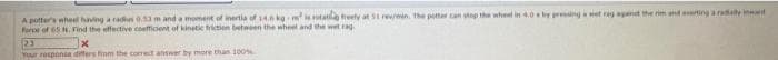 A potter's wheel having a radius 0.53 m and a moment of inertia of 14.0 kg m is rotatilo treety at 51 rev/min. the potter can stop the wheel in 4.0 by pressing a wet rag against the rim and eating a radially i
force of 65 H. Find the effective coefficient of kinetic friction between the wheel and the wet rag
23
x
Your responce differs from the correct answer by more than 100%