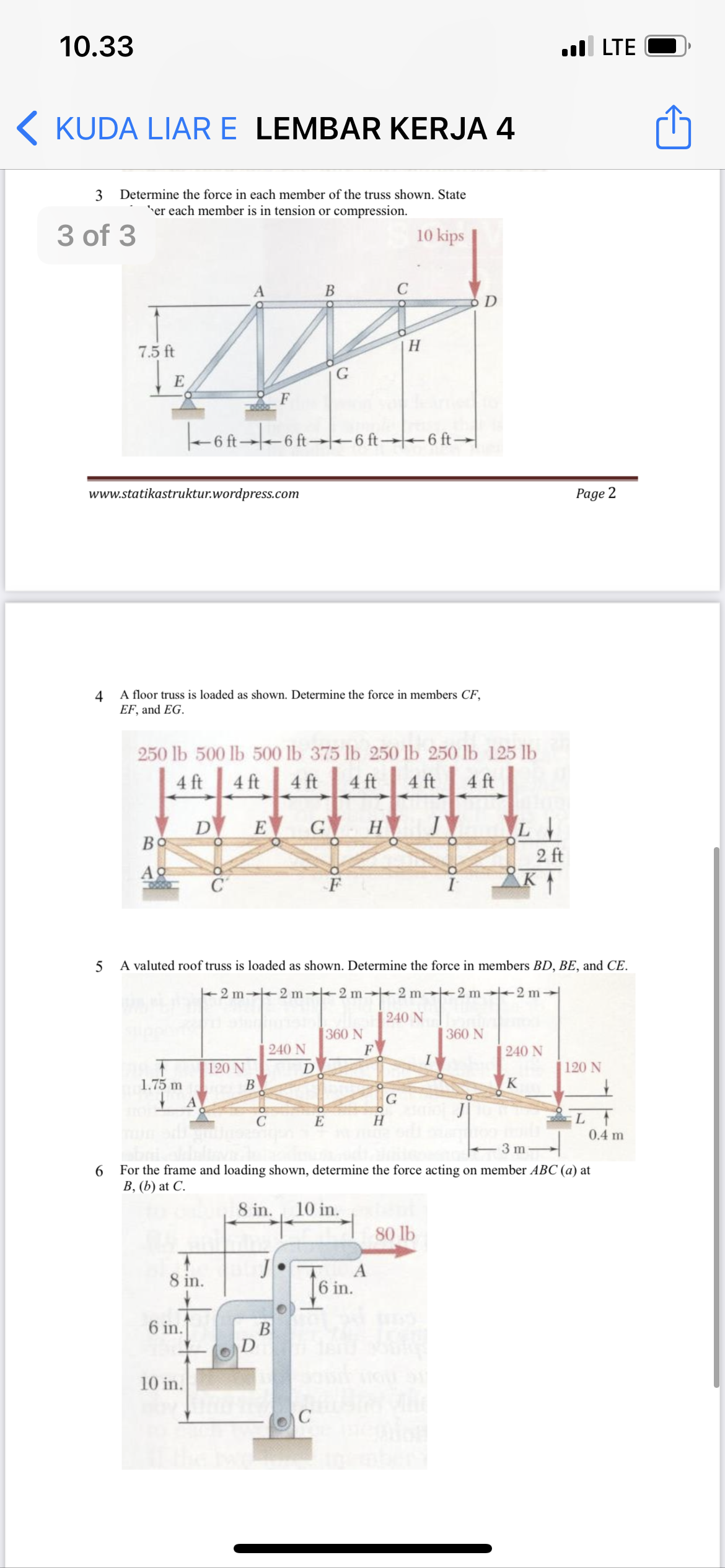 10.33
ull LTE
K KUDA LIAR E LEMBAR KERJA 4
3
Determine the force in each member of the truss shown. State
er each member is in tension or compression.
3 of 3
10 kips
B
7.5 ft
H
G
E
-6 ft--6 ft-6 ft→-6 ft→|
www.statikastruktur.wordpress.com
Page 2
4
A floor truss is loaded as shown. Determine the force in members CF,
EF, and EG.
250 lb 500 lb 500 lb 375 lb 250 lb 250 lb 125 lb
4 ft
4 ft
4 ft
4 ft
4 ft
4 ft
D
Bo
G H
E
2 ft
Ao
C
5 A valuted roof truss is loaded as shown. Determine the force in members BD, BE, and CE.
+2 m 2 m→2 m 2 m-2 m 2 m→
|240 N
360 N
F
360 N
240 N
240 N
120 N
D
120 N
1.75 m
В
K
L
0.4 m
C
E
3 m
6
For the frame and loading shown, determine the force acting on member ABC (a) at
В, (Ь) at C.
8 in.
10 in.
80 lb
8 in.
A
6 in.
6 in.
B
10 in.

