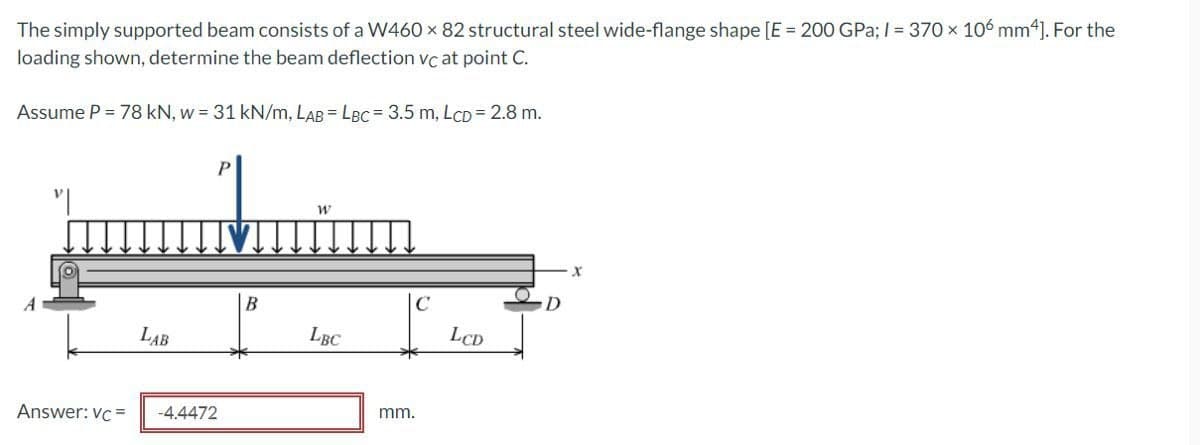 The simply supported beam consists of a W460 x 82 structural steel wide-flange shape [E = 200 GPa; I = 370 x 106 mm ]. For the
loading shown, determine the beam deflection vc at point C.
Assume P = 78 kN, w = 31 kN/m, LAB = LBC = 3.5 m, LCD = 2.8 m.
D
LAB
LBC
LCD
Answer: vc =
-4.4472
mm.
