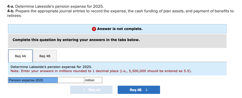 4-a. Determine Lakeside's pension expense for 2025.
4-b. Prepare the appropriate journal entries to record the expense, the cash funding of plan assets, and payment of benefits to
retirees.
Complete this question by entering your answers in the tabs below.
Req 4A
Req 4B
Answer is not complete.
Determine Lakeside's pension expense for 2025.
Note: Enter your answers in millions rounded to 1 decimal place (i.e., 5,500,000 should be entered as 5.5).
Pension expense 2025
million
Req 4A
Req 4B >