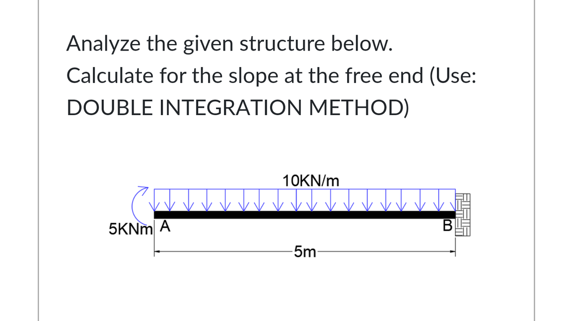 Analyze the given structure below.
Calculate for the slope at the free end (Use:
DOUBLE INTEGRATION METHOD)
10KN/m
5KNM A
-5m-
