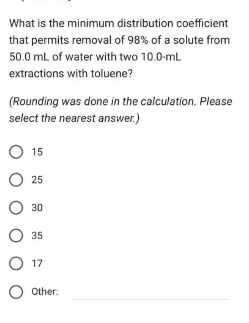 What is the minimum distribution coefficient
that permits removal of 98% of a solute from
50.0 mL of water with two 10.0-mL
extractions with toluene?
(Rounding was done in the calculation. Please
select the nearest answer.)
O 15
25
O 30
35
O 17
Other:
