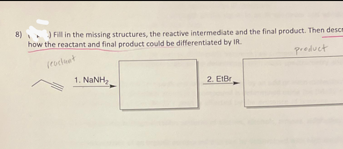 8)) Fill in the missing structures, the reactive intermediate and the final product. Then descr
how the reactant and final product could be differentiated by IR.
reactant
product
1. NaNH2.
2. EtBr