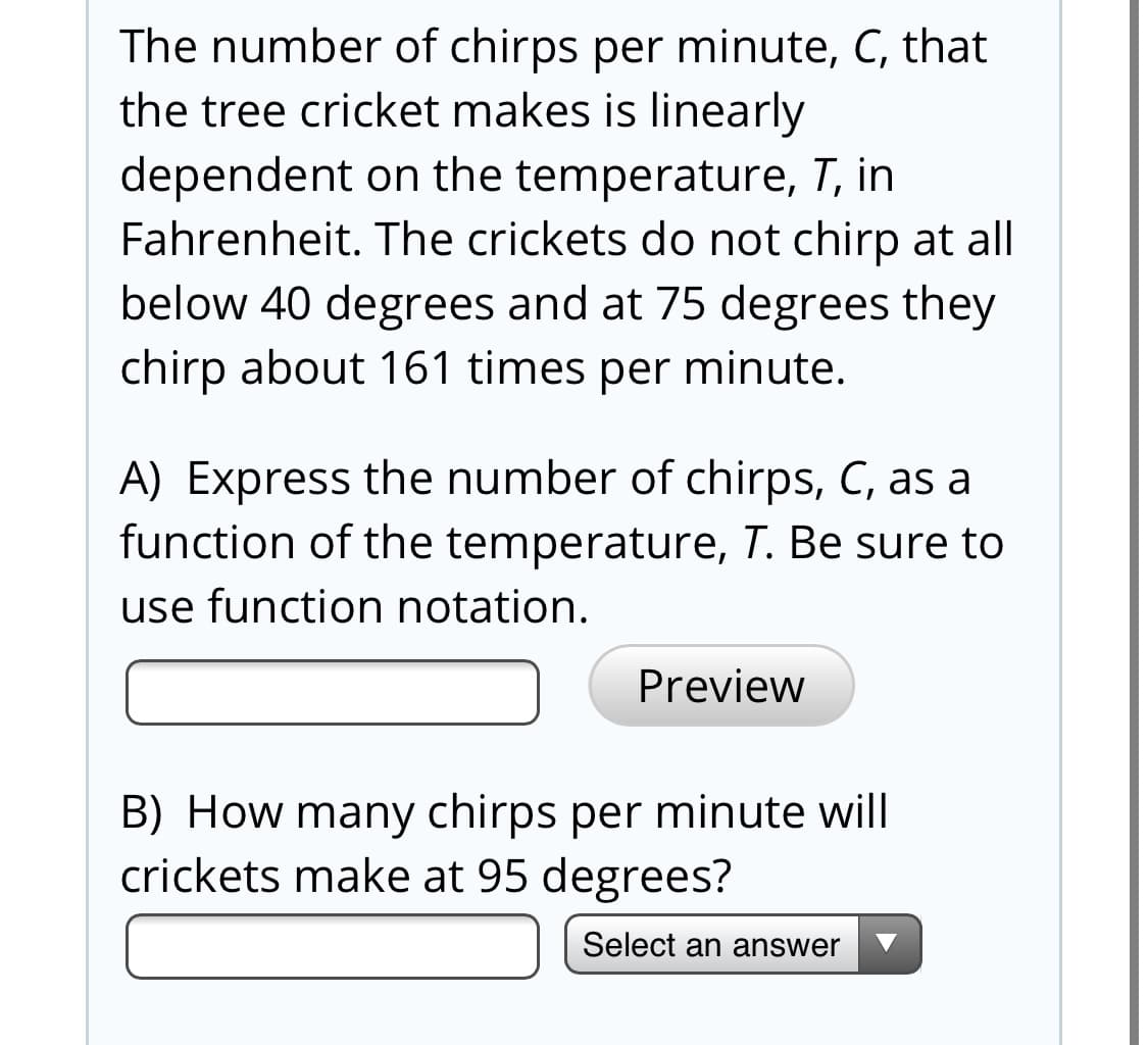 The number of chirps per minute, C, that
the tree cricket makes is linearly
dependent on the temperature, T, in
Fahrenheit. The crickets do not chirp at all
below 40 degrees and at 75 degrees they
chirp about 161 times per minute.
A) Express the number of chirps, C, as a
function of the temperature, T. Be sure to
use function notation.
Preview
B) How many chirps per minute will
crickets make at 95 degrees?
Select an answer
