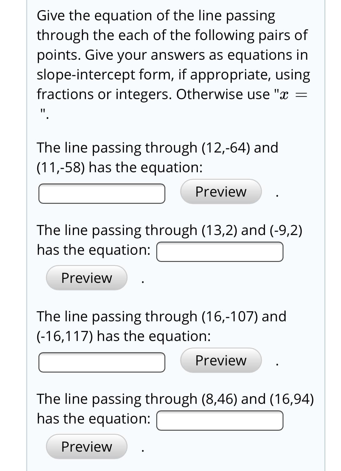 Give the equation of the line passing
through the each of the following pairs of
points. Give your answers as equations in
slope-intercept form, if appropriate, using
fractions or integers. Otherwise use "x
The line passing through (12,-64) and
(11,-58) has the equation:
Preview
The line passing through (13,2) and (-9,2)
has the equation:
Preview
The line passing through (16,-107) and
(-16,117) has the equation:
Preview
The line passing through (8,46) and (16,94)
has the equation:
Preview
