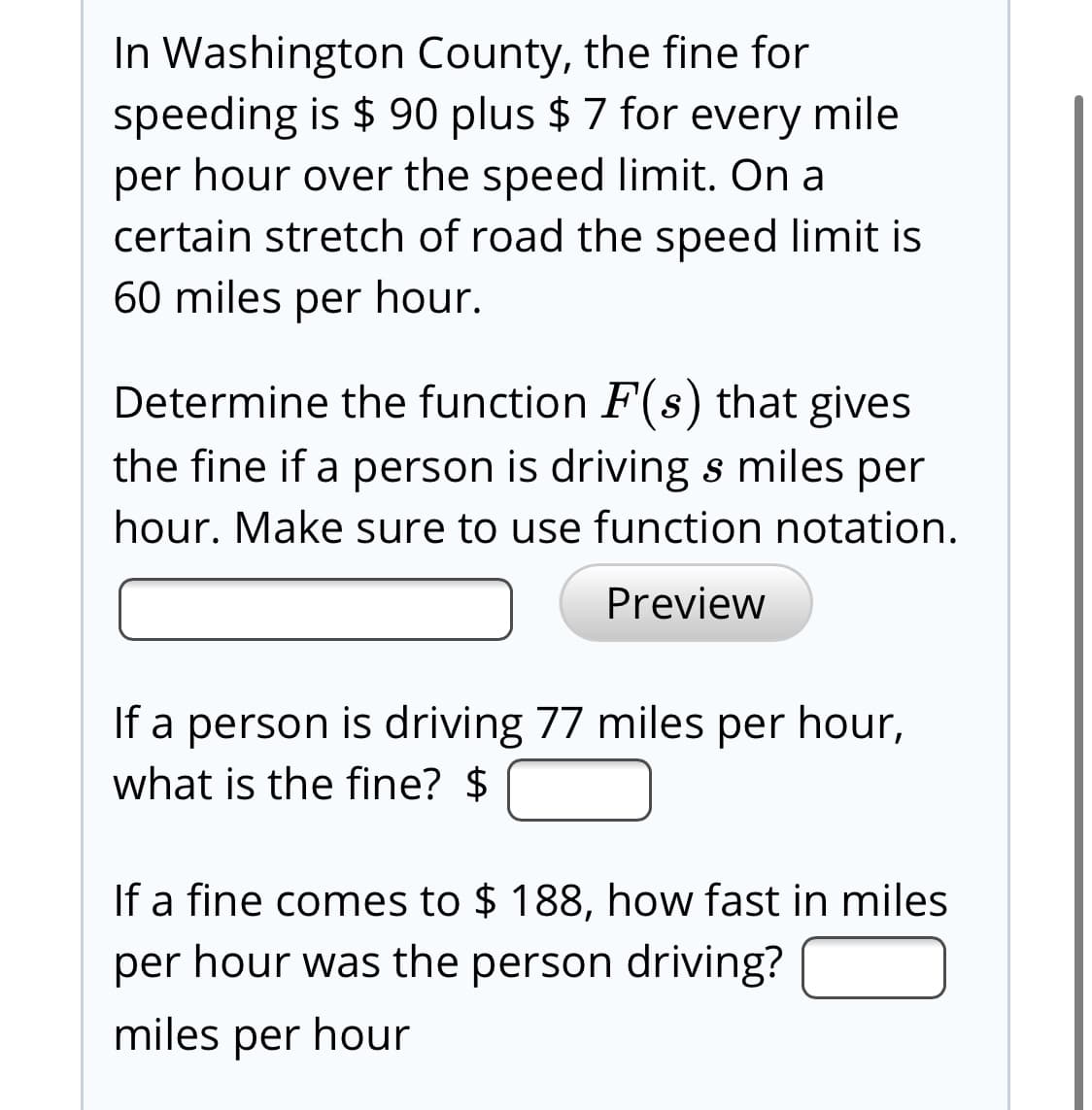 In Washington County, the fine for
speeding is $ 90 plus $ 7 for every mile
per hour over the speed limit. On a
certain stretch of road the speed limit is
60 miles per hour.
Determine the function F(s) that gives
the fine if a person is driving s miles per
hour. Make sure to use function notation.
Preview
If a person is driving 77 miles per hour,
what is the fine? $
If a fine comes to $ 188, how fast in miles
per hour was the person driving?
miles per hour
