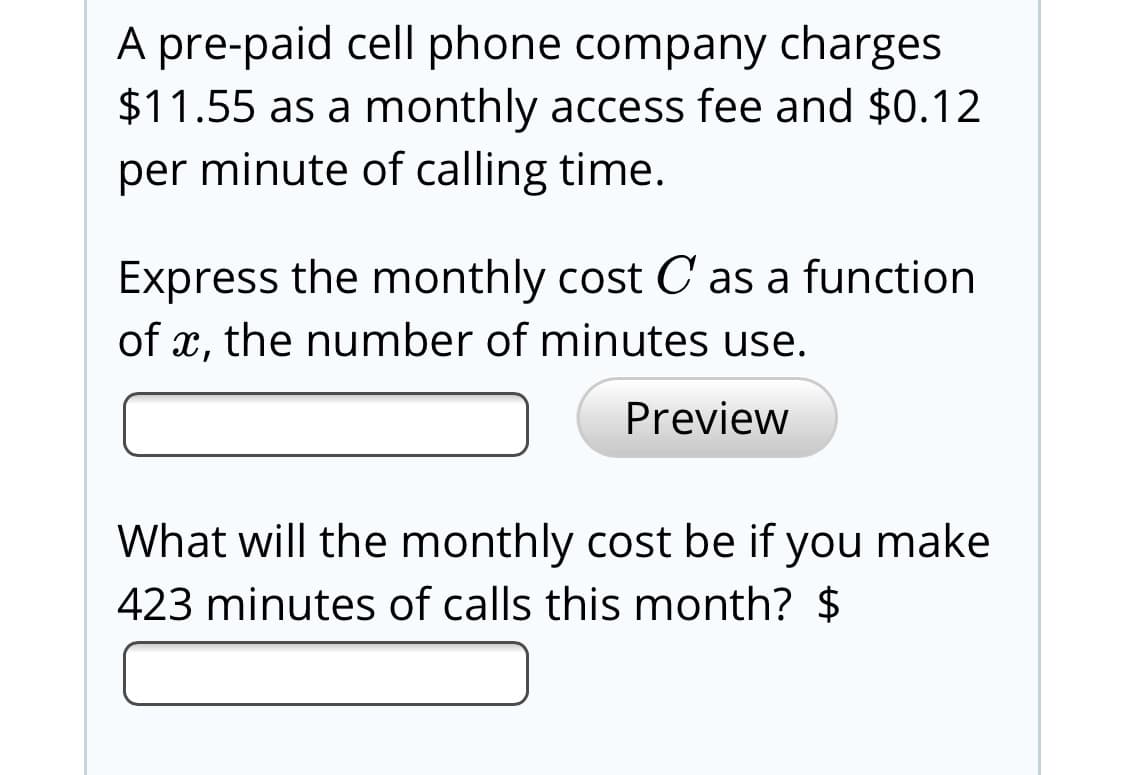 A pre-paid cell phone company charges
$11.55 as a monthly access fee and $0.12
per minute of calling time.
Express the monthly cost C as a function
of x, the number of minutes use.
Preview
What will the monthly cost be if you make
423 minutes of calls this month? $
