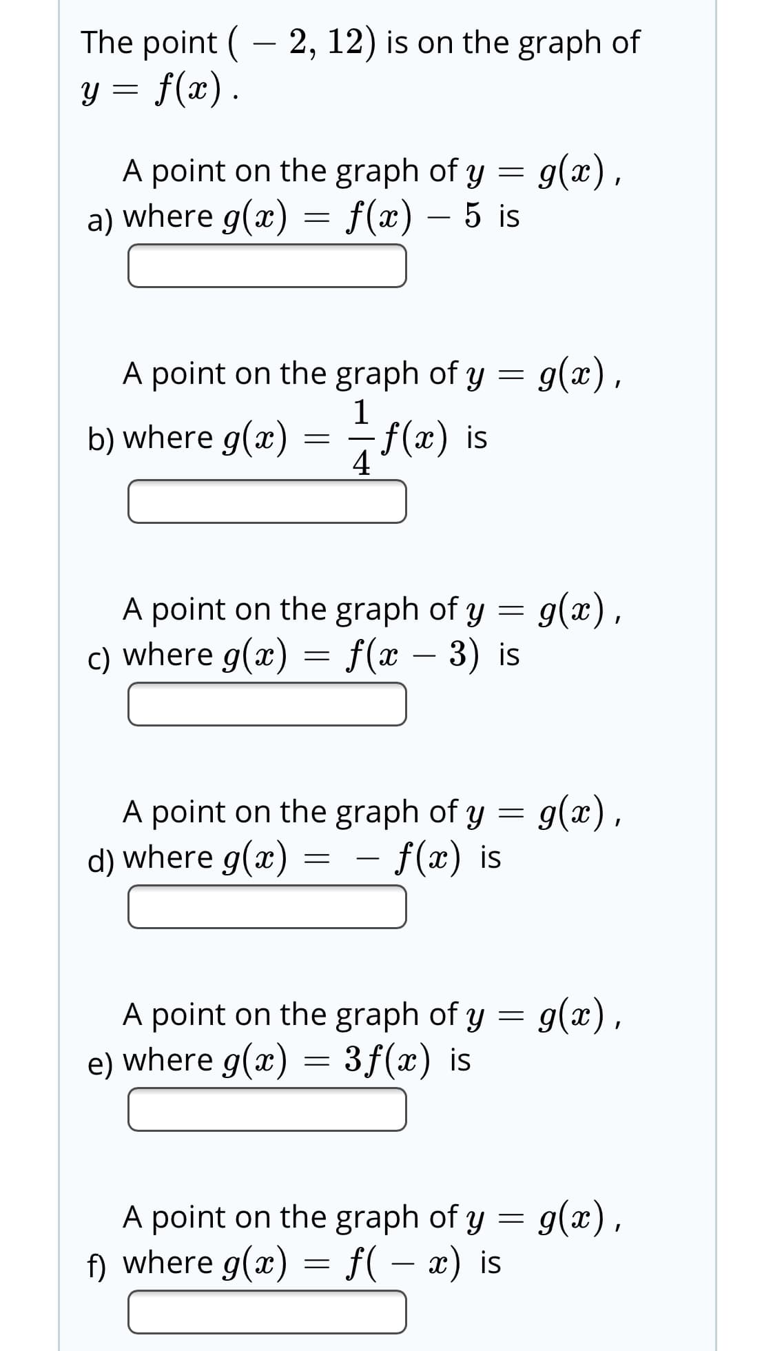 The point ( - 2, 12) is on the graph of
f(x) .
A point on the graph of y = 9(x),
a) where g(x) = f(x) – 5 is
g(x),
A point on the graph of y
f(x) is
4
b) where g(x
A point on the graph of y = g(x),
c) where g(x) = f(x – 3) is
A point on the graph of y = g(x),
d) where g(x)
f(x) is
A point on the graph of y = g(x),
e) where g(x) = 3f(x) is
g(x),
A point on the graph of y =
f) where g(x) = f( – x) is
