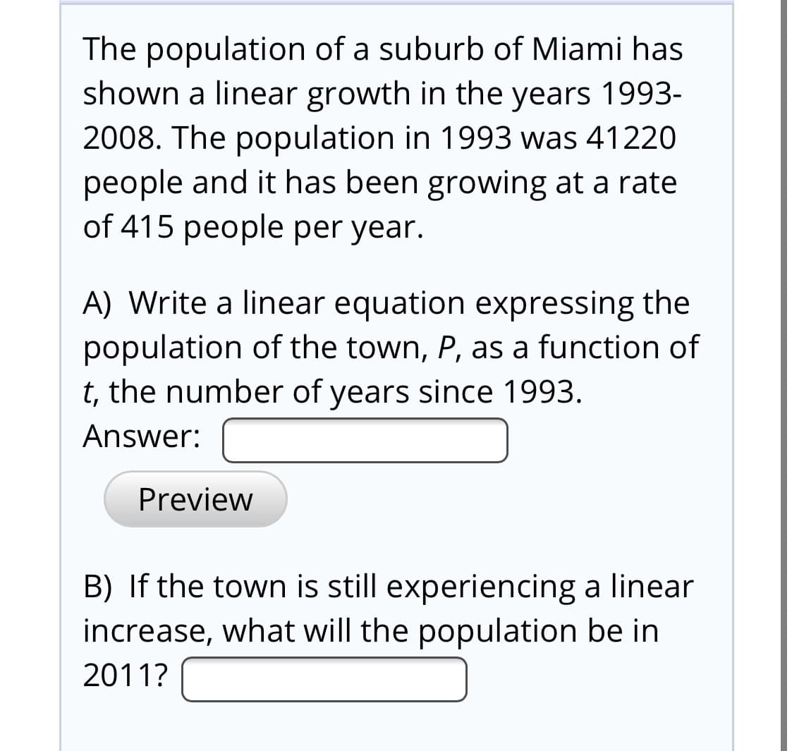 The population of a suburb of Miami has
shown a linear growth in the years 1993-
2008. The population in 1993 was 41220
people and it has been growing at a rate
of 415 people per year.
A) Write a linear equation expressing the
population of the town, P, as a function of
t, the number of years since 1993.
Answer:
Preview
B) If the town is still experiencing a linear
increase, what will the population be in
2011?

