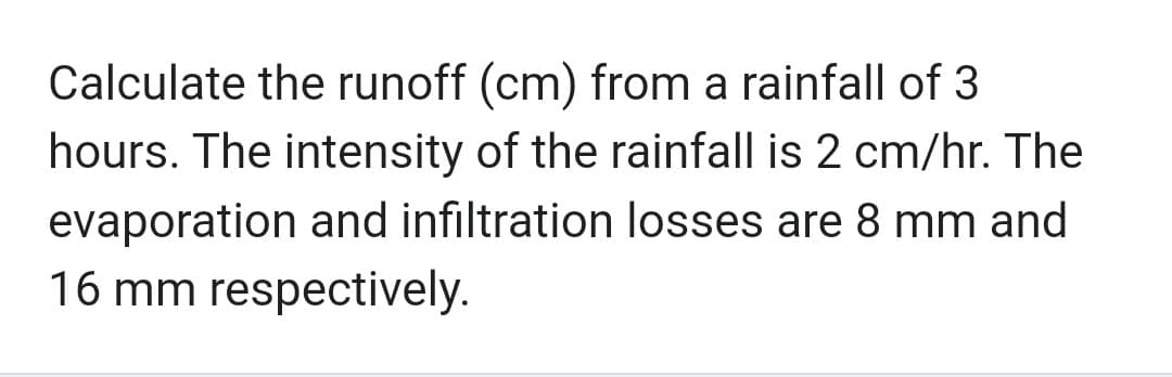 Calculate the runoff (cm) from a rainfall of 3
hours. The intensity of the rainfall is 2 cm/hr. The
evaporation and infiltration losses are 8 mm and
16 mm respectively.
