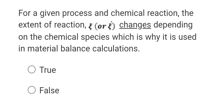 For a given process and chemical reaction, the
extent of reaction, 3 (or ) changes depending
on the chemical species which is why it is used
in material balance calculations.
True
O False
