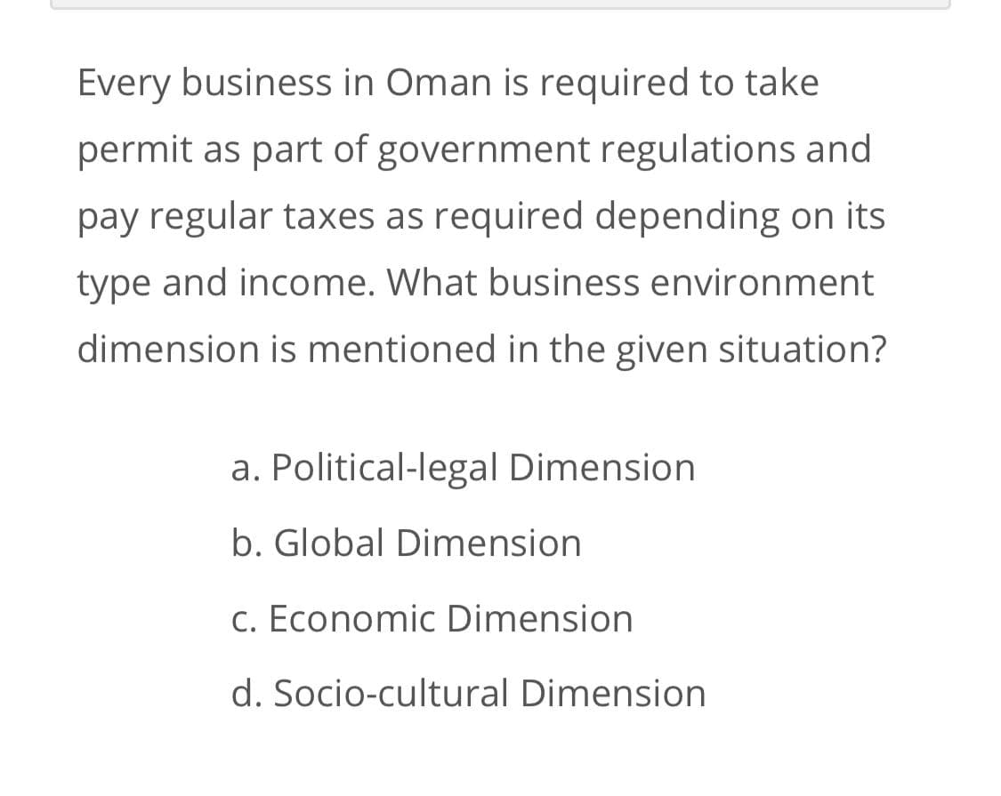 Every business in Oman is required to take
permit as part of government regulations and
pay regular taxes as required depending on its
type and income. What business environment
dimension is mentioned in the given situation?
a. Political-legal Dimension
b. Global Dimension
c. Economic Dimension
d. Socio-cultural Dimension
