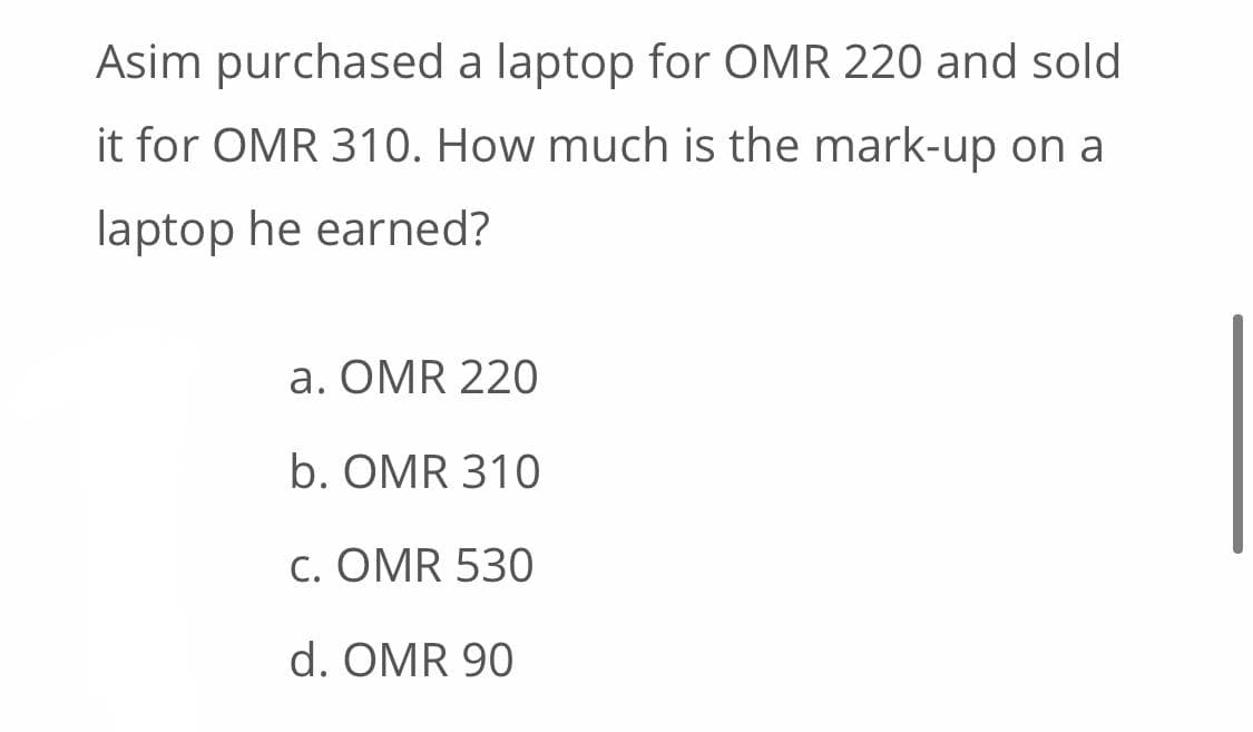 Asim purchased a laptop for OMR 220 and sold
it for OMR 310. How much is the mark-up on a
laptop he earned?
a. OMR 220
b. OMR 310
c. OMR 530
d. OMR 90
