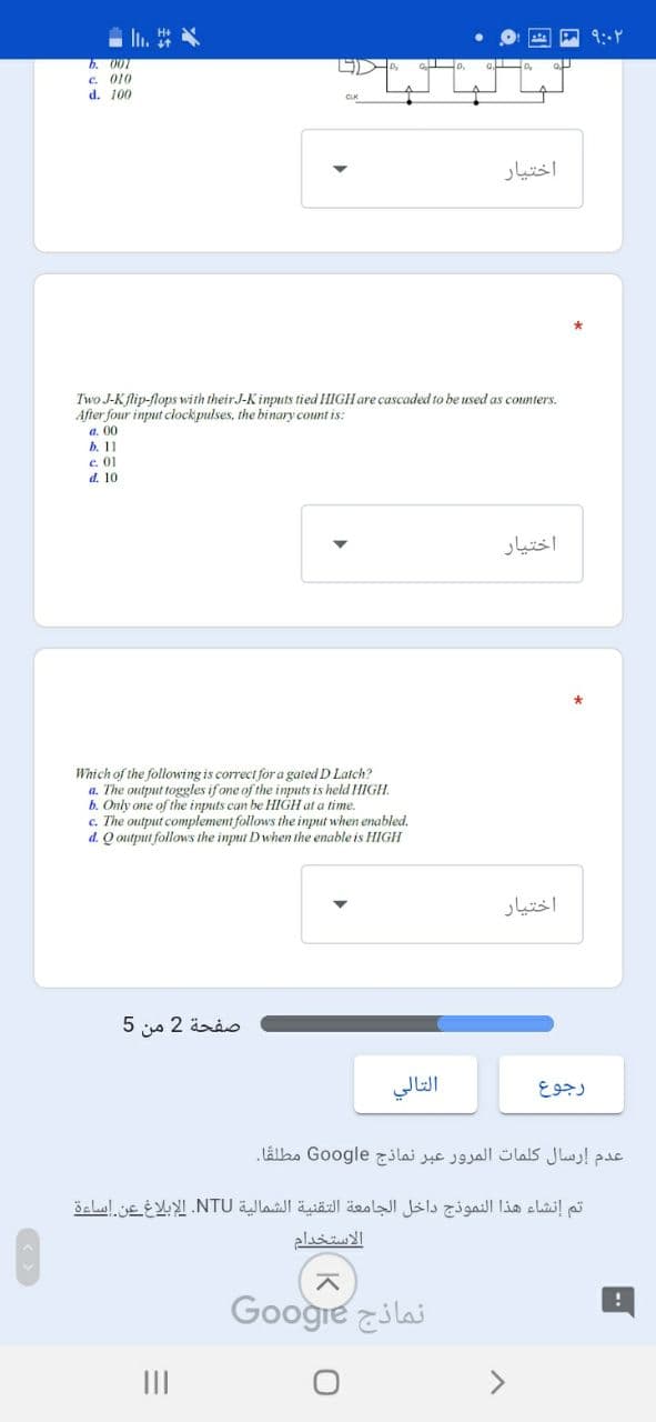In.
b. 007
c. 010
d. 100
اختیار
Two J-Kflip-flops with their J-K inputs tied HIGH are cascaded to be used as counters.
After four input clockpulses, the binary count is:
a. 00
b. 11
c. 01
d. 10
اختیار
Which of the following is correct fora gated D Latch?
a. The output toggles if one of the inputs is held HIGH.
b. Only one of the inputs can be HIGH at a time.
c. The output complement follows the input when enabled.
d. Q output follows the input Dwhen the enable is HIGH
اختیار
5 s 2 änio
التالي
عدم إرسال كلمات المرور عبر نماذج Go ogle مطلقا.
تم إنشاء هذا النموذج داخل الجامعة التقنية الشمالية NTU. الإبلاغ عن إساءة
الاستخدام
Googre ilai
II
<>
