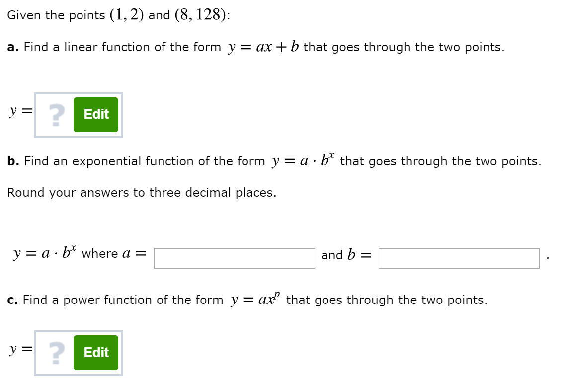 Given the points (1,2) and (8, 128)
a. Find a linear function of the form y
ax
b that goes through the two points.
y
Edit
b. Find an exponential function of the form y = a b* that goes through the two points.
Round your answers to three decimal places.
a bwhere a =
and b
y
c. Find a power function of the form y = ax2 that goes through the two points.
Edit
