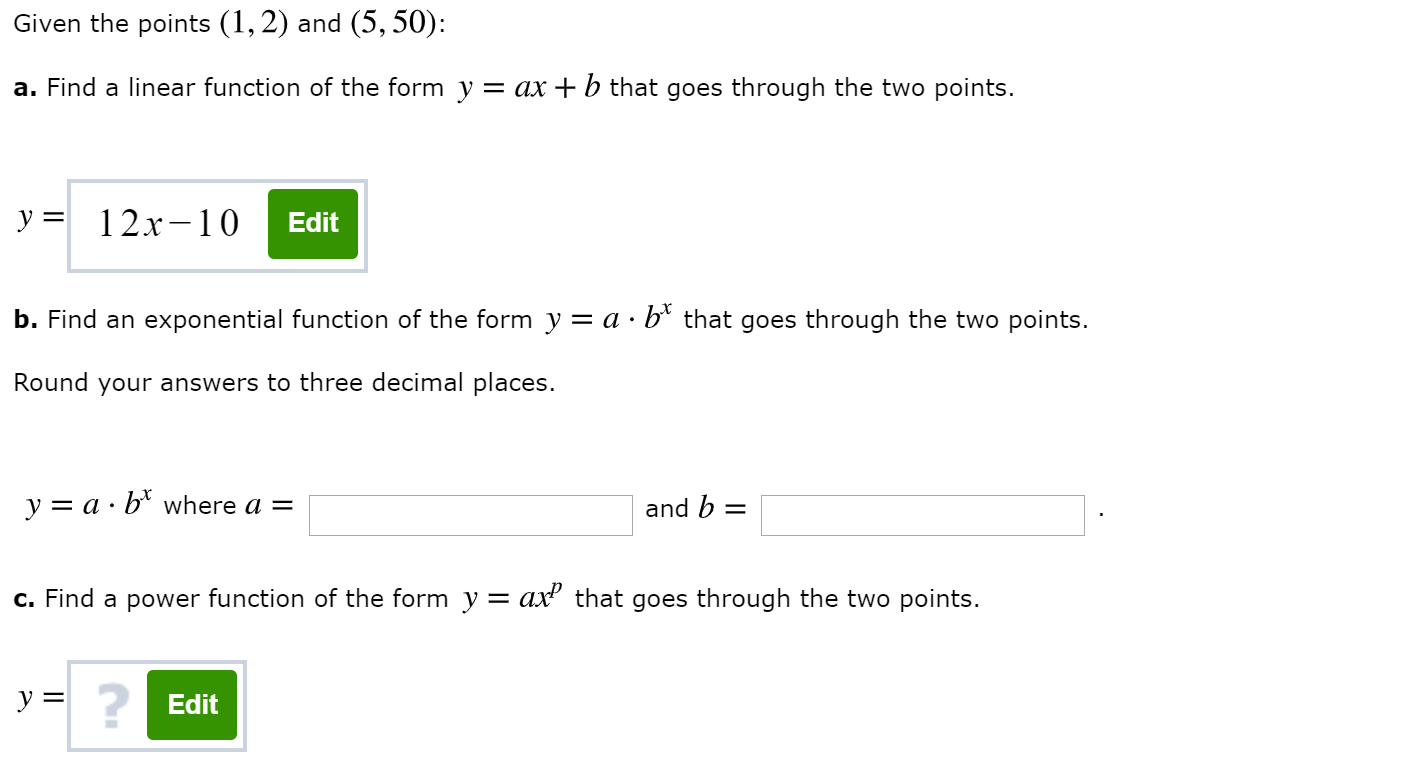 Given the points (1,2) and (5, 50):
a. Find a linear function of the form y = ax +b that goes through the two points.
y 12x-10
Edit
b. Find an exponential function of the form y = a - b* that goes through the two points.
Round your answers to three decimal places.
y a b*where a =
and b
c. Find a power function of the form y = ax2 that goes through the two points.
y Edit
