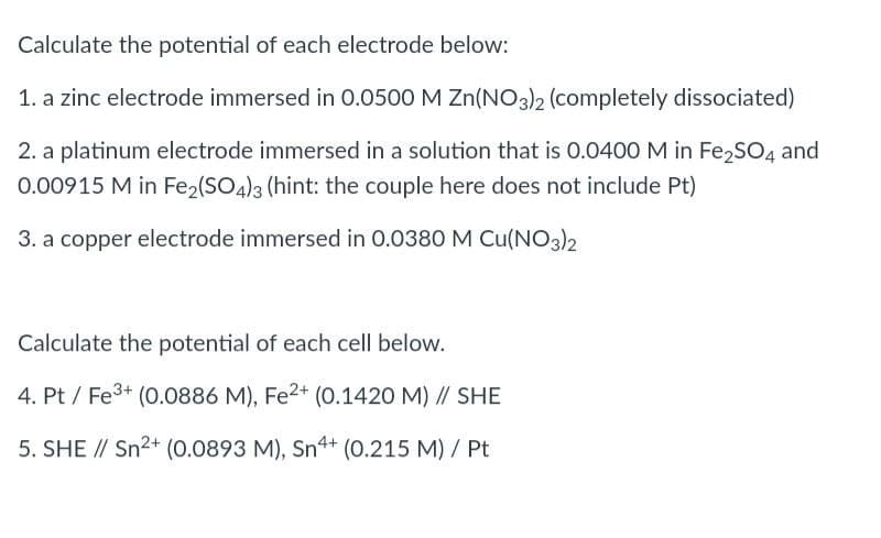 Calculate the potential of each electrode below:
1. a zinc electrode immersed in 0.0500 M Zn(NO3)2 (completely dissociated)
2. a platinum electrode immersed in a solution that is 0.0400 M in Fe₂SO4 and
0.00915 M in Fe₂(SO4)3 (hint: the couple here does not include Pt)
3. a copper electrode immersed in 0.0380 M Cu(NO3)2
Calculate the potential of each cell below.
4. Pt/ Fe³+ (0.0886 M), Fe2+ (0.1420 M) // SHE
5. SHE // Sn²+ (0.0893 M), Sn4+ (0.215 M) / Pt