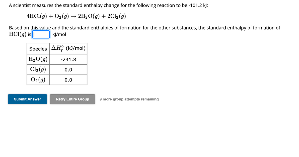 A scientist measures the standard enthalpy change for the following reaction to be -101.2 kJ:
4HCl(g) + O₂ (g) → 2H₂O(g) + 2Cl2 (g)
Based on this value and the standard enthalpies of formation for the other substances, the standard enthalpy of formation of
HCl(g) is |
kJ/mol
Species AH (kJ/mol)
H₂O(g)
Cl₂ (g)
O₂(g)
Submit Answer
-241.8
0.0
0.0
Retry Entire Group 9 more group attempts remaining