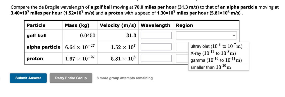 Compare the de Broglie wavelength of a golf ball moving at 70.0 miles per hour (31.3 m/s) to that of an alpha particle moving at
3.40x107 miles per hour (1.52×107 m/s) and a proton with a speed of 1.30×107 miles per hour (5.81×106 m/s) .
Region
Particle
golf ball
alpha particle
proton
Submit Answer
Mass (kg)
0.0450
6.64 x 10-27
1.67 × 10-2
-27
Velocity (m/s) Wavelength
31.3
1.52 × 107
5.81 × 106
Retry Entire Group 8 more group attempts remaining
ultraviolet (10-8 to 10-7m)
X-ray (10-¹1 to 10-8 m)
gamma (10-¹6 to 10-¹1 m)
smaller than 10-20,
m