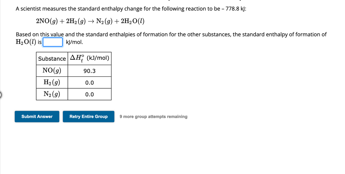 A scientist measures the standard enthalpy change for the following reaction to be - 778.8 kJ:
2NO(g) + 2H₂ (g) → N₂(g) + 2H₂O (1)
Based on this value and the standard enthalpies of formation for the other substances, the standard enthalpy of formation of
H₂O(l) is
kJ/mol.
Substance AH (kJ/mol)
NO(g)
H₂(g)
N₂ (9)
Submit Answer
90.3
0.0
0.0
Retry Entire Group
9 more group attempts remaining
