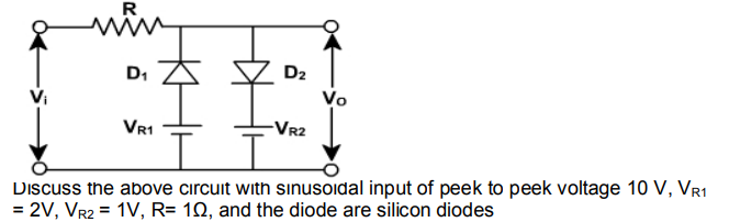 R
D1
D2
Vo
Vr1
-VR2
Discuss the above circuit with sınusoidal input of peek to peek voltage 10 V, VR1
= 2V, Vr2 = 1V, R= 1Q, and the diode are silicon diodes
