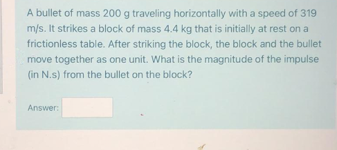 A bullet of mass 200 g traveling horizontally with a speed of 319
m/s. It strikes a block of mass 4.4 kg that is initially at rest on a
frictionless table. After striking the block, the block and the bullet
move together as one unit. What is the magnitude of the impulse
(in N.s) from the bullet on the block?
Answer:
