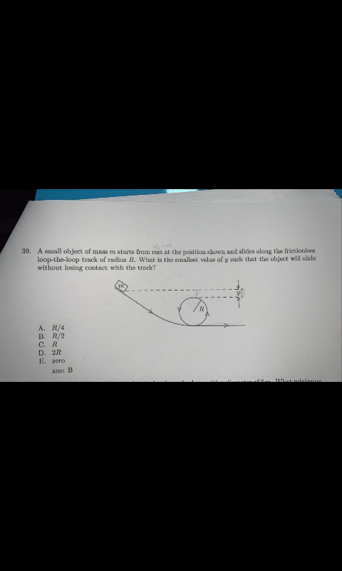 39. A small object of mass m starts from rest at the position shown and slides along the frictionless
loop-the-loop track of radius R. What is the smallest value of y such that the object will slide
without losing contact with the track?
A. R/4
B. R/2
С. R
D. 2R
E. zero
ar: B
