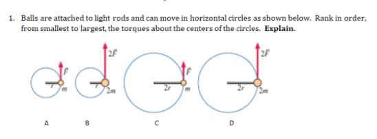 1. Balls are attached to light rods and can move in horizontal circles as shown below. Rank in order,
from smallest to largest, the torques about the centers of the circles. Explain.
2F
2F
