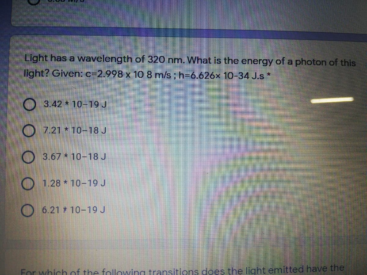 Light has a wavelength of 320 nm. What is the energy of a photon of this
light? Given:c=2.998 x 10 8 m/s; h-6.626x 10-34 J.s*
O 3.42 10-19 J
O 7.21 * 10-18 J
O 3.67 * 10-18 J
O 1.28 * 10-19 J
O 6.21 10-19 J
For which of the following transitions does the light emitted have the
