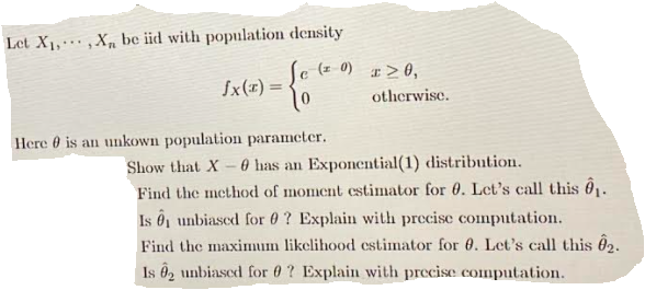 Let X1, , Xµ be iid with population density
(1 0) I>0,
Sx(x) =
%3D
otherwise.
Here 0 is an unkown population parameter.
0 has an Exponential(1) distribution.
Find the method of moment estimator for 0. Let's call this 6.
Is ô unbiased for 0 ? Explain with precise computation.
Show that X
Find the maximum likelihood estimator for 0. Let's call this 62.
Is ô2 unbiascd for 0 ? Explain with precise computation.
