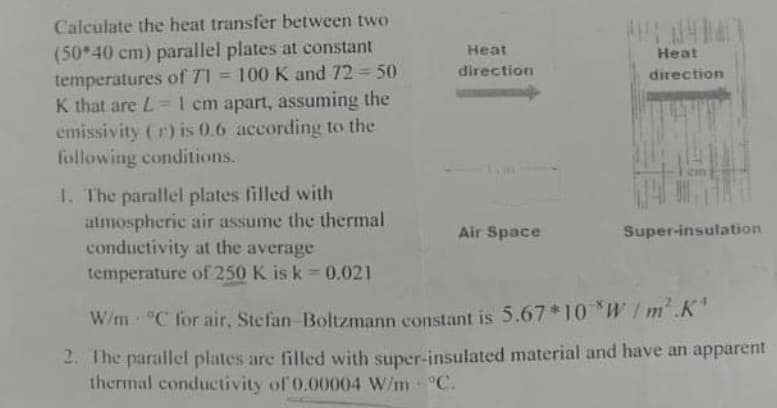 Calculate the heat transfer between two
(50*40 cm) parallel plates at constant
temperatures of 71 = 100 K and 72 = 50
K that are L = 1 cm apart, assuming the
emissivity (r) is 0.6 according to the
following conditions.
1. The parallel plates filled with
atmospheric air assume the thermal
conductivity at the average
temperature of 250 K is k=0.021
Heat
direction
Air Space
* 24140
Heat
direction
Super-insulation
W/m °C for air, Stefan-Boltzmann constant is 5.67*10*W/m².K'
2. The parallel plates are filled with super-insulated material and have an apparent
thermal conductivity of 0.00004 W/m - °C.